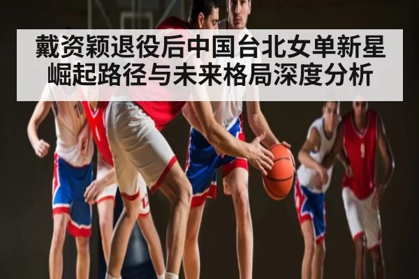 戴资颖退役后中国台北女单新星崛起路径与未来格局深度分析
